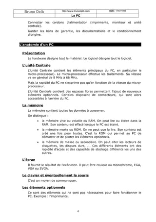 Bruno Delb                http://www.brunodelb.com                  Date : 17/07/1998

                                    Le PC

    Connecter    les   cordons   d'alimentation        (imprimante,     moniteur          et   unité
    centrale).
    Garder les bons de garantie, les documentations et le conditionnement
    d'origine.


L’anatomie d'un PC

 Présentation
    Le hardware désigne tout le matériel. Le logiciel désigne tout le logiciel.

 L’unité Centrale
    L'Unité Centrale contient les éléments principaux du PC, en particulier le
    micro-processeur). Le micro-processeur effectue les traitements. Sa vitesse
    va en général de 8 MHz à 66 MHz.
    Mais la rapidité du PC ne s'exprime pas qu'en fonction de la vitesse du micro-
    processeur.
    L'Unité Centrale contient des espaces libres permettant l'ajout de nouveaux
    éléments optionnels. Certains disposent de connecteurs, qui sont alors
    accessibles à l'arrière du PC.

 La mémoire
    La mémoire contient toutes les données à conserver.
    On distingue :
           •   la mémoire vive ou volatile ou RAM. On peut lire ou écrire dans la
               RAM. Son contenu est effacé lorsque le PC est éteint.
           •   la mémoire morte ou ROM. On ne peut que la lire. Son contenu est
               créé une fois pour toutes. C'est la ROM qui permet au PC de
               démarrer et de piloter les éléments optionnels.
           •   la mémoire de masse ou secondaire. On peut citer les lecteurs de
               disquettes, les disques durs, ... Ces différents éléments ont des
               rapidité d'accès et des capacités de stockage différents les uns des
               autres.

 L’écran
    Il fournit le résultat de l'exécution. Il peut être couleur ou monochrome, EGA,
    VGA ou SVGA.

 Le clavier et éventuellement la souris
    C'est un moyen de communiquer.

 Les éléments optionnels
    Ce sont des éléments qui ne sont pas nécessaires pour faire fonctionner le
    PC. Exemple : l'imprimante.




                                         4
 