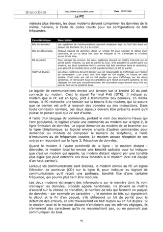 Bruno Delb                    http://www.brunodelb.com                      Date : 17/07/1998

                                       Le PC

 vitesses plus élevées, les deux modems doivent comprimer les données de la
 même manière, à l’aide de codes courts pour les configurations de bits
 fréquentes.


   Caractéristique      Description
   Bits de données      Les systèmes de communications peuvent employer sept ou huit bits dans un
                        paquet de données. Ici, il y en a huit.
   Bits de début/stop   Chaque paquet de données utilise un simple bit pour signaler le début d’un
                        caractère, et un ou deux bits pour en indiquer la fin. L’exemple ici n’utilise
                        qu’un bit de stop.
   Bit de parité        Pour corriger les erreurs, les deux systèmes doivent se mettre d’accord sur la
                        parité paire, impaire, ou pas de parité du tout. S’ils adoptent la parité paire ou
                        impaire, les deux systèmes font la somme des bits contenus dans le caractère,
                        puis placent le résultat dans un bit supplémentaire, le bit de parité.
   Half/Full Duplex     Les deux systèmes doivent décider qui est responsable de l’affichage sur l’écran
                        de l’ordinateur. L’un d’eux doit être réglé en full duplex, et l’autre en half
                        duplex. C’est celui qui est en full duplex qui gère l’affichage sur les deux
                        systèmes, en renvoyant tous les caractères qu’il recoit de l’autre système. Si les
                        réglages ne sont pas complémentaires, les caractères apparaissent deux fois ou
                        pas du tout sur le système local.

 Le logiciel de communications envoie une tension sur la broche 20 du port
 connecté au modem. C’est le signal Terminal Prêt (DTR). Il indique au
 modem que le PC est en ligne, prêt à transmettre des données. En même
 temps, le PC recherche une tension sur la broche 6 du modem, qui lui assure
 que ce dernier est prêt à recevoir des données ou des instructions. Dans
 toute connexion normale, ces deux signaux doivent être présents avant qu’il
 puisse se passer quoi que ce soit d’autre.
 A l’aide d’un langage de commande, portant le nom des modems Hayes qui
 l’ont popularisé, le logiciel envoie une commande au modem sur la ligne 2, la
 ligne Emission de données. Le signal demande au modem de se brancher sur
 la ligne téléphonique. Le logiciel envoie ensuite d’autres commandes pour
 demander au modem de composer le numéro de téléphone, à l’aide
 d’impulsions ou de fréquences vocales. Le modem accuse réception de ces
 ordres en répondant sur la ligne 3, Réception de données.
 Quand le modem à l’autre extrémité de la ligne - le modem distant -
 décroche, le modem local lui envoie une tonalité spéciale pour lui indiquer
 que c’est un modem qui appelle. Le modem distant répond par une tonalité
 plus aiguë (on peut entendre ces deux tonalités si le modem local est équipé
 d’un haut parleur).
 Lorsque les communications sont établies, le modem envoie au PC un signal
 Détection de porteuse (CD) sur la ligne 8, pour indiquer au logiciel de
 communications qu’il recoit une porteuse, tonalité fixe d’une certaine
 fréquence, qui pourra plus tard être modulée.
 Les deux modems échangent des informations sur la manière dont ils vont
 s’envoyer les données, procédé appelé handshake. Ils doivent se mettre
 d’accord sur la vitesse de transfert, le nombre de bits qui forment un paquet
 de données - par exemple un caractère - , le nombre de bits qui signaleront
 le début et la fin d’un paquet, s’ils utiliseront un bit de parité pour la
 détection des erreurs, et s’ils travailleront en half duplex ou en full duplex. Si
 le modem local et le modem distant n’emploient pas les mêmes réglages, ils
 s’enverront des caractères qu’ils ne reconnaîtront pas, ou ne pourront pas
 communiquer du tout.

                                            40
 