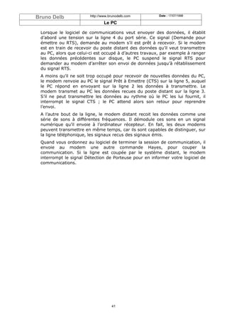 Bruno Delb              http://www.brunodelb.com        Date : 17/07/1998

                                Le PC

 Lorsque le logiciel de communications veut envoyer des données, il établit
 d’abord une tension sur la ligne 4 du port série. Ce signal (Demande pour
 émettre ou RTS), demande au modem s’il est prêt à recevoir. Si le modem
 est en train de recevoir du poste distant des données qu’il veut transmettre
 au PC, alors que celui-ci est occupé à d’autres travaux, par exemple à ranger
 les données précédentes sur disque, le PC suspend le signal RTS pour
 demander au modem d’arrêter son envoi de données jusqu’à rétablissement
 du signal RTS.
 A moins qu’il ne soit trop occupé pour recevoir de nouvelles données du PC,
 le modem renvoie au PC le signal Prêt à Emettre (CTS) sur la ligne 5, auquel
 le PC répond en envoyant sur la ligne 2 les données à transmettre. Le
 modem transmet au PC les données recues du poste distant sur la ligne 3.
 S’il ne peut transmettre les données au rythme où le PC les lui fournit, il
 interrompt le signal CTS ; le PC attend alors son retour pour reprendre
 l’envoi.
 A l’autre bout de la ligne, le modem distant recoit les données comme une
 série de sons à différentes fréquences. Il démodule ces sons en un signal
 numérique qu’il envoie à l’ordinateur récepteur. En fait, les deux modems
 peuvent transmettre en même temps, car ils sont capables de distinguer, sur
 la ligne téléphonique, les signaux recus des signaux émis.
 Quand vous ordonnez au logiciel de terminer la session de communication, il
 envoie au modem une autre commande Hayes, pour couper la
 communication. Si la ligne est coupée par le système distant, le modem
 interrompt le signal Détection de Porteuse pour en informer votre logiciel de
 communications.




                                    41
 