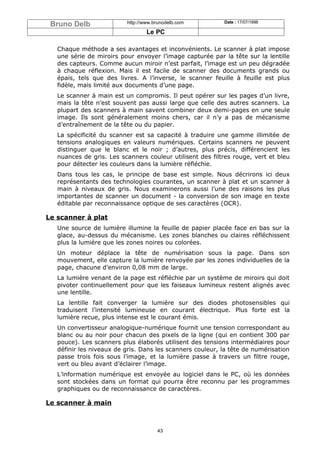 Bruno Delb               http://www.brunodelb.com         Date : 17/07/1998

                                  Le PC

   Chaque méthode a ses avantages et inconvénients. Le scanner à plat impose
   une série de miroirs pour envoyer l’image capturée par la tête sur la lentille
   des capteurs. Comme aucun miroir n’est parfait, l’image est un peu dégradée
   à chaque réflexion. Mais il est facile de scanner des documents grands ou
   épais, tels que des livres. A l’inverse, le scanner feuille à feuille est plus
   fidèle, mais limité aux documents d’une page.
   Le scanner à main est un compromis. Il peut opérer sur les pages d’un livre,
   mais la tête n’est souvent pas aussi large que celle des autres scanners. La
   plupart des scanners à main savent combiner deux demi-pages en une seule
   image. Ils sont généralement moins chers, car il n’y a pas de mécanisme
   d’entraînement de la tête ou du papier.
   La spécificité du scanner est sa capacité à traduire une gamme illimitée de
   tensions analogiques en valeurs numériques. Certains scanners ne peuvent
   distinguer que le blanc et le noir ; d’autres, plus précis, différencient les
   nuances de gris. Les scanners couleur utilisent des filtres rouge, vert et bleu
   pour détecter les couleurs dans la lumière réfléchie.
   Dans tous les cas, le principe de base est simple. Nous décrirons ici deux
   représentants des technologies courantes, un scanner à plat et un scanner à
   main à niveaux de gris. Nous examinerons aussi l’une des raisons les plus
   importantes de scanner un document - la conversion de son image en texte
   éditable par reconnaissance optique de ses caractères (OCR).

Le scanner à plat
   Une source de lumière illumine la feuille de papier placée face en bas sur la
   glace, au-dessus du mécanisme. Les zones blanches ou claires réfléchissent
   plus la lumière que les zones noires ou colorées.
   Un moteur déplace la tête de numérisation sous la page. Dans son
   mouvement, elle capture la lumière renvoyée par les zones individuelles de la
   page, chacune d’environ 0,08 mm de large.
   La lumière venant de la page est réfléchie par un système de miroirs qui doit
   pivoter continuellement pour que les faiseaux lumineux restent alignés avec
   une lentille.
   La lentille fait converger la lumière sur des diodes photosensibles qui
   traduisent l’intensité lumineuse en courant électrique. Plus forte est la
   lumière recue, plus intense est le courant émis.
   Un convertisseur analogique-numérique fournit une tension correspondant au
   blanc ou au noir pour chacun des pixels de la ligne (qui en contient 300 par
   pouce). Les scanners plus élaborés utilisent des tensions intermédiaires pour
   définir les niveaux de gris. Dans les scanners couleur, la tête de numérisation
   passe trois fois sous l’image, et la lumière passe à travers un filtre rouge,
   vert ou bleu avant d’éclairer l’image.
   L’information numérique est envoyée au logiciel dans le PC, où les données
   sont stockées dans un format qui pourra être reconnu par les programmes
   graphiques ou de reconnaissance de caractères.

Le scanner à main



                                      43
 