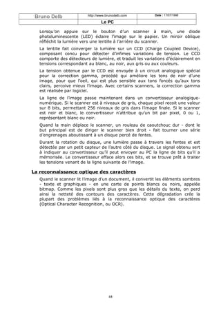 Bruno Delb               http://www.brunodelb.com         Date : 17/07/1998

                                  Le PC

   Lorsqu’on appuie sur le bouton d’un scanner à main, une diode
   photoluminescente (LED) éclaire l’image sur le papier. Un miroir oblique
   réfléchit la lumière vers une lentille à l’arrière du scanner.
   La lentille fait converger la lumière sur un CCD (Charge Coupled Device),
   composant concu pour détecter d’infimes variations de tension. Le CCD
   comporte des détecteurs de lumière, et traduit les variations d’éclairement en
   tensions correspondant au blanc, au noir, aux gris ou aux couleurs.
   La tension obtenue par le CCD est envoyée à un circuit analogique spécial
   pour la correction gamma, procédé qui améliore les tons de noir d’une
   image, pour que l’oeil, qui est plus sensible aux tons foncés qu’aux tons
   clairs, percoive mieux l’image. Avec certains scanners, la correction gamma
   est réalisée par logiciel.
   La ligne de l’image passe maintenant dans un convertisseur analogique-
   numérique. Si le scanner est à niveaux de gris, chaque pixel recoit une valeur
   sur 8 bits, permettant 256 niveaux de gris dans l’image finale. Si le scanner
   est noir et blanc, le convertisseur n’attribue qu’un bit par pixel, 0 ou 1,
   représentant blanc ou noir.
   Quand la main déplace le scanner, un rouleau de caoutchouc dur - dont le
   but principal est de diriger le scanner bien droit - fait tourner une série
   d’engrenages aboutissant à un disque percé de fentes.
   Durant la rotation du disque, une lumière passe à travers les fentes et est
   détectée par un petit capteur de l’autre côté du disque. Le signal obtenu sert
   à indiquer au convertisseur qu’il peut envoyer au PC la ligne de bits qu’il a
   mémorisée. Le convertisseur efface alors ces bits, et se trouve prêt à traiter
   les tensions venant de la ligne suivante de l’image.

La reconnaissance optique des caractères
   Quand le scanner lit l’image d’un document, il convertit les éléments sombres
   - texte et graphiques - en une carte de points blancs ou noirs, appelée
   bitmap. Comme les pixels sont plus gros que les détails du texte, on perd
   ainsi la netteté des contours des caractères. Cette dégradation crée la
   plupart des problèmes liés à la reconnaissance optique des caractères
   (Optical Character Recognition, ou OCR).




                                      44
 