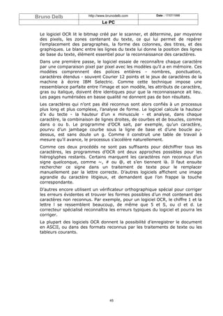 Bruno Delb               http://www.brunodelb.com         Date : 17/07/1998

                                 Le PC

 Le logiciel OCR lit le bitmap créé par le scanner, et détermine, par moyenne
 des pixels, les zones contenant du texte, ce qui lui permet de repérer
 l’emplacement des paragraphes, la forme des colonnes, des titres, et des
 graphiques. Le blanc entre les lignes du texte lui donne la position des lignes
 de base du texte, élément essentiel pour la reconnaissance des caractères.
 Dans une première passe, le logiciel essaie de reconnaître chaque caractère
 par une comparaison pixel par pixel avec les modèles qu’il a en mémoire. Ces
 modèles comprennent des polices entières - nombres, ponctuation,
 caractères étendus - souvent Courier 12 points et le jeux de caractères de la
 machine à écrire IBM Selectric. Comme cette technique impose une
 ressemblance parfaite entre l’image et son modèle, les attributs de caractère,
 gras ou italique, doivent être identiques pour que la reconnaissance ait lieu.
 Les pages numérisées en basse qualité ne donnent pas de bon résultats.
 Les caractères qui n’ont pas été reconnus sont alors confiés à un processus
 plus long et plus complexe, l’analyse de forme. Le logiciel calcule la hauteur
 d’x du tecte - la hauteur d’un x minuscule - et analyse, dans chaque
 caractère, la combinaison de lignes droites, de courbes et de boucles, comme
 dans o ou b. Le programme d’OCR sait, par exemple, qu’un caractère,
 pourvu d’un jambage courbe sous la ligne de base et d’une boucle au-
 dessus, est sans doute un g. Comme il construit une table de travail à
 mesure qu’il avance, le processus s’accélère naturellement.
 Comme ces deux procédés ne sont pas suffisants pour déchiffrer tous les
 caractères, les programmes d’OCR ont deux approches possibles pour les
 hiéroglyphes restants. Certains marquent les caractères non reconnus d’un
 signe quelconque, comme ~, # ou @, et s’en tiennent là. Il faut ensuite
 rechercher ce signe dans un traitement de texte pour le remplacer
 manuellement par la lettre correcte. D’autres logiciels affichent une image
 agrandie du caractère litigieux, et demandent que l’on frappe la touche
 correspondante.
 D’autres encore utilisent un vérificateur orthographique spécial pour corriger
 les erreurs évidentes et trouver les formes possibles d’un mot contenant des
 caractères non reconnus. Par exemple, pour un logiciel OCR, le chiffre 1 et la
 lettre l se ressemblent beaucoup, de même que 5 et S, ou cl et d. Le
 correcteur spécialisé reconnaîtra les erreurs typiques du logiciel et pourra les
 corriger.
 La plupart des logiciels OCR donnent la possibilité d’enregistrer le document
 en ASCII, ou dans des formats reconnus par les traitements de texte ou les
 tableurs courants.




                                     45
 