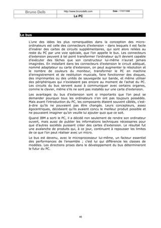 Bruno Delb               http://www.brunodelb.com         Date : 17/07/1998

                                   Le PC




Le bus

    L’une des idées les plus remarquables dans la conception des micro-
    ordinateurs est celle des connecteurs d’extension - dans lesquels il est facile
    d’insérer des cartes de circuits supplémentaires, qui sont alors reliées au
    reste du PC par une voie spéciale, que l’on appelle le bus. Les connecteurs
    d’extension peuvent à tel point transformer l’ordinateur qu’il devient capable
    d’exécuter des tâches que son constructeur lui-même n’aurait jamais
    imaginées. En installant dans les connecteurs d’extension le circuit adéquat,
    nommé adaptateur ou carte d’extension, on peut augmenter la résolution et
    le nombre de couleurs du moniteur, transformer le PC en machine
    d’enregistrement et de restitution musicale, faire fonctionner des disques,
    des imprimantes ou des unités de sauvegarde sur bande, et même utiliser
    des périphériques qui n’existaient pas encore au moment de l’achat du PC.
    Les circuits du bus servent aussi à communiquer avec certains organes,
    comme le clavier, même s’ils ne sont pas installés sur une carte d’extension.
    Les avantages du bus d’extension sont si importants que l’on peut se
    demander pourquoi tous les ordinateurs n’en ont pas toujours possédés.
    Mais avant l’introduction du PC, les composants étaient souvent câblés, c’est-
    à-dire qu’ils ne pouvaient pas être changés. Leurs concepteurs, assez
    égocentriques, décidaient qu’ils avaient concu le meilleur produit possible et
    ne pouvaient imaginer qu’on veuille lui ajouter quoi que ce soit.
    Quand IBM a sorti le PC, il a décidé non seulement de rendre son ordinateur
    ouvert, mais aussi de publier les informations techniques nécessaires pour
    que d’autres sociétés puissent créer des cartes d’extension. Le résultat fut
    une avalanche de produits qui, à ce jour, continuent à repousser les limites
    de ce que l’on peut réaliser avec un micro.
    Le bus est devenu, avec le microprocesseur lui-même, un facteur essentiel
    des performances de l’ensemble ; c’est lui qui différencie les classes de
    modèles. Les directions prises dans le développement du bus détermineront
    le futur du PC.




                                       46
 