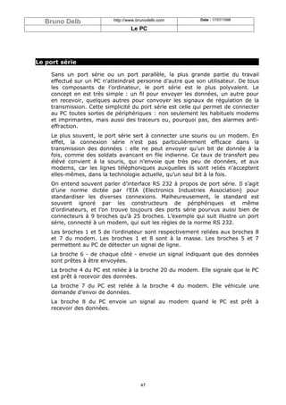 Bruno Delb               http://www.brunodelb.com         Date : 17/07/1998

                                   Le PC




Le port série

    Sans un port série ou un port parallèle, la plus grande partie du travail
    effectué sur un PC n’atteindrait personne d’autre que son utilisateur. De tous
    les composants de l’ordinateur, le port série est le plus polyvalent. Le
    concept en est très simple : un fil pour envoyer les données, un autre pour
    en recevoir, quelques autres pour convoyer les signaux de régulation de la
    transmission. Cette simplicité du port série est celle qui permet de connecter
    au PC toutes sortes de périphériques : non seulement les habituels modems
    et imprimantes, mais aussi des traceurs ou, pourquoi pas, des alarmes anti-
    effraction.
    Le plus souvent, le port série sert à connecter une souris ou un modem. En
    effet, la connexion série n’est pas particulièrement efficace dans la
    transmission des données : elle ne peut envoyer qu’un bit de donnée à la
    fois, comme des soldats avancant en file indienne. Ce taux de transfert peu
    élévé convient à la souris, qui n’envoie que très peu de données, et aux
    modems, car les lignes téléphoniques auxquelles ils sont reliés n’acceptent
    elles-mêmes, dans la technologie actuelle, qu’un seul bit à la fois.
    On entend souvent parler d’interface RS 232 à propos de port série. Il s’agit
    d’une norme dictée par l’EIA (Electronics Industries Association) pour
    standardiser les diverses connexions. Malheureusement, le standard est
    souvent ignoré par les constructeurs de périphériques et même
    d’ordinateurs, et l’on trouve toujours des ports série pourvus aussi bien de
    connecteurs à 9 broches qu’à 25 broches. L’exemple qui suit illustre un port
    série, connecté à un modem, qui suit les règles de la norme RS 232.
    Les broches 1 et 5 de l’ordinateur sont respectivement reliées aux broches 8
    et 7 du modem. Les broches 1 et 8 sont à la masse. Les broches 5 et 7
    permettent au PC de détecter un signal de ligne.
    La broche 6 - de chaque côté - envoie un signal indiquant que des données
    sont prêtes à être envoyées.
    La broche 4 du PC est reliée à la broche 20 du modem. Elle signale que le PC
    est prêt à recevoir des données.
    La broche 7 du PC est reliée à la broche 4 du modem. Elle véhicule une
    demande d’envoi de données.
    La broche 8 du PC envoie un signal au modem quand le PC est prêt à
    recevoir des données.




                                       47
 