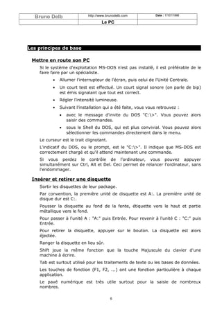 Bruno Delb                 http://www.brunodelb.com          Date : 17/07/1998

                                     Le PC




Les principes de base

 Mettre en route son PC
    Si le système d'exploitation MS-DOS n'est pas installé, il est préférable de le
    faire faire par un spécialiste.
          •   Allumer l'interrupteur de l'écran, puis celui de l'Unité Centrale.
          •   Un court test est effectué. Un court signal sonore (on parle de bip)
              est émis signalant que tout est correct.
          •   Régler l'intensité lumineuse.
          •   Suivant l'installation qui a été faite, vous vous retrouvez :
              •   avec le message d'invite du DOS "C:>". Vous pouvez alors
                  saisir des commandes.
              •   sous le Shell du DOS, qui est plus convivial. Vous pouvez alors
                  sélectionner les commandes directement dans le menu.
    Le curseur est le trait clignotant.
    L'indicatif du DOS, ou le prompt, est le "C:>". Il indique que MS-DOS est
    correctement chargé et qu'il attend maintenant une commande.
    Si vous perdez le contrôle de l'ordinateur, vous pouvez appuyer
    simultanément sur Ctrl, Alt et Del. Ceci permet de relancer l'ordinateur, sans
    l'endommager.

 Insérer et retirer une disquette
    Sortir les disquettes de leur package.
    Par convention, la première unité de disquette est A:. La première unité de
    disque dur est C:.
    Pousser la disquette au fond de la fente, étiquette vers le haut et partie
    métallique vers le fond.
    Pour passer à l'unité A : "A:" puis Entrée. Pour revenir à l'unité C : "C:" puis
    Entrée.
    Pour retirer la disquette, appuyer sur le bouton. La disquette est alors
    éjectée.
    Ranger la disquette en lieu sûr.
    Shift joue la même fonction que la touche Majuscule du clavier d'une
    machine à écrire.
    Tab est surtout utilisé pour les traitements de texte ou les bases de données.
    Les touches de fonction (F1, F2, ...) ont une fonction particulière à chaque
    application.
    Le pavé numérique est très utile surtout pour la saisie de nombreux
    nombres.

                                          6
 