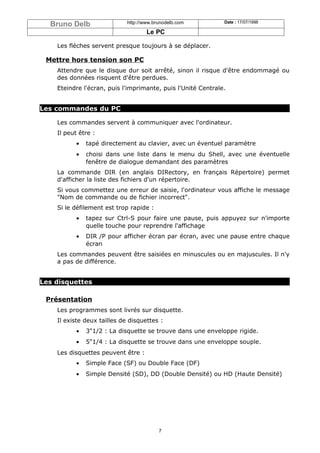 Bruno Delb                 http://www.brunodelb.com         Date : 17/07/1998

                                     Le PC

    Les flèches servent presque toujours à se déplacer.

 Mettre hors tension son PC
    Attendre que le disque dur soit arrêté, sinon il risque d'être endommagé ou
    des données risquent d'être perdues.
    Eteindre l'écran, puis l'imprimante, puis l'Unité Centrale.


Les commandes du PC

    Les commandes servent à communiquer avec l'ordinateur.
    Il peut être :
           •   tapé directement au clavier, avec un éventuel paramètre
           •   choisi dans une liste dans le menu du Shell, avec une éventuelle
               fenêtre de dialogue demandant des paramètres
    La commande DIR (en anglais DIRectory, en français Répertoire) permet
    d'afficher la liste des fichiers d'un répertoire.
    Si vous commettez une erreur de saisie, l'ordinateur vous affiche le message
    "Nom de commande ou de fichier incorrect".
    Si le défilement est trop rapide :
           •   tapez sur Ctrl-S pour faire une pause, puis appuyez sur n'importe
               quelle touche pour reprendre l'affichage
           •   DIR /P pour afficher écran par écran, avec une pause entre chaque
               écran
    Les commandes peuvent être saisiées en minuscules ou en majuscules. Il n'y
    a pas de différence.


Les disquettes

 Présentation
    Les programmes sont livrés sur disquette.
    Il existe deux tailles de disquettes :
           •   3"1/2 : La disquette se trouve dans une enveloppe rigide.
           •   5"1/4 : La disquette se trouve dans une enveloppe souple.
    Les disquettes peuvent être :
           •   Simple Face (SF) ou Double Face (DF)
           •   Simple Densité (SD), DD (Double Densité) ou HD (Haute Densité)




                                          7
 