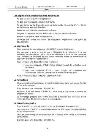 Bruno Delb                http://www.brunodelb.com         Date : 17/07/1998

                                   Le PC


Les règles de manipulation des disquettes
   Ne pas toucher la surface magnétique.
   Ne pas plier la disquette (cas de la 5"1/4).
   Ne pas écrire sur la disquette avec un stylo pointu (cas de la 5"1/4). Ecrire
   sur l'étiquette avant de la coller.
   Eviter les endroits très chauds ou très froids.
   Eloigner la disquette de tout téléphone ou de tout élément aimanté.
   Ranger la disquette dans un endroit sûr.
   Effectuer des copies de toutes les disquettes importantes (on parle de
   sauvegarde).

La sauvegarde
   Pour sauvegarder une disquette : DISKCOPY source destination.
   Par exemple, si vous un seul lecteur : DISKCOPY A: A:. Attention à ne pas
   mélanger les disquettes : le PC vous les demande à tour de rôle plusieurs
   fois. Protégez la disquette source contre l'écriture avant de commencer la
   copie afin d'éviter une catastrophe.
   Pour protéger une disquette contre l'écriture :
         •   pour une disquette 3"1/2 : faitez glissez l'onglet de protection vers
             l'extérieur
         •   pour une disquette 5"1/4 : collez l'onglet de protection sur
             l'encoche se trouvant vers le haut à droite de la disquette
   Mais si vous avez deux lecteurs : DISKCOPY A: B:

Le formatage
   Chaque système d'exploitation enregistre lesdonnées dans son propre format
   : c'est le formatage.
   Pour formater une disquette : FORMAT A:.
   Attention à ne pas tapez FORMAT C:, votre disque dur serait purement et
   simplement effacé !
   Le formatage prépare donc votre disquette à recevoir des données. Il est
   même possible de donner un nom à une disquette.

La capacité mémoire
   Pour simplifier, on peut dire qu'un octet est équivalent à un caractère.
   Une disquette 3"1/2 HD contiend l'équivalent de 700 pages dactylographiées
   en double intervalle.
   CHKDSK vérifie l'espace disque disponible. L'espace total, utilisé et disponible
   sont affichés.
   Exemple pour une disquette : CHKDSK A:.



                                        8
 