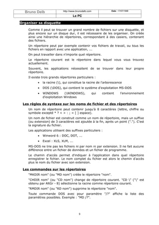 Bruno Delb                 http://www.brunodelb.com               Date : 17/07/1998

                                     Le PC

Organiser sa disquette

    Comme il peut se trouver un grand nombre de fichiers sur une disquette, et
    plus encore sur un disque dur, il est nécessaire de les organiser. On créée
    ainsi une hiérarchie de répertoires, correspondant à des casiers, contenant
    des fichiers.
    Un répertoire peut par exemple contenir vos fichiers de travail, ou tous les
    fichiers en rapport avec une application, ...
    On peut travailler dans n'importe quel répertoire.
    Le répertoire courant est le répertoire dans lequel vous vous trouvez
    actuellement.
    Souvent, les applications nécessitent de se trouver dans leur propre
    répertoire.
    Il existe trois grands répertoires particuliers :
          •   la racine (), qui constitue la racine de l'arborescence
          •   DOS (DOS), qui contient le système d'exploitation MS-DOS
          •   WINDOWS        (WINDOWS),                qui   contient      l'environnement
              d'exploitation Windows

 Les règles de syntaxe sur les noms de fichier et des répertoires
    Un nom de répertoire peut contenir jusqu'à 8 caractères (lettre, chiffre ou
    symbole excepté * ? < > : ; = [ ] espace).
    Un nom de fichier est construit comme un nom de répertoire, mais un suffixe
    (ou extension) de 3 caractères est ajoutée à la fin, après un point ("."). C'est
    la signature du fichier.
    Les applications utilisent des suffixes particuliers :
          •   Winword 6 : DOC, DOT, ...
          •   Excel : XLS, XLM, ...
    MS-DOS ne trie pas les fichiers ni par nom ni par extension. Il ne fait aucune
    différence entre un fichier de données et un fichier de programme.
    Le chamin d'accès permet d'indiquer à l'application dans quel répertoire
    enregistrer le fichier. Le nom complet du fichier est alors le chemin d'accès
    plus le nom du fichier avec son extension.

 Les commandes sur les répertoires
    "MKDIR nom" (ou "MD nom") créée le répertoire "nom".
    "CHDIR nom" (ou "CD nom") change de répertoire courant. "CD " ("" est
    obtenu par AltGr - 8) sélectionne la racine comme répertoire courant.
    "RMDIR nom" (ou "RD nom") supprime le répertoire "nom".
    Toute commande DOS avec pour paramètre "/?" affiche la liste des
    paramètres possibles. Exemple : "MD /?".




                                          9
 