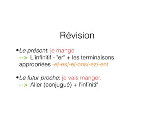 Révision
•Le présent: je mange
--> L'infinitif - "er" + les terminaisons
appropriées -e/-es/-e/-ons/-ez/-ent
•Le futur proche: je vais manger.
--> Aller (conjugué) + l'infinitif