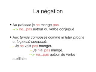 La négation
• Au présent: je ne mange pas.
--> ne...pas autour du verbe conjugué
• Aux temps composés comme le futur proche
et le passé composé:
- Je ne vais pas manger.
- Je n'ai pas mangé.
--> ne...pas autour du verbe
auxiliaire