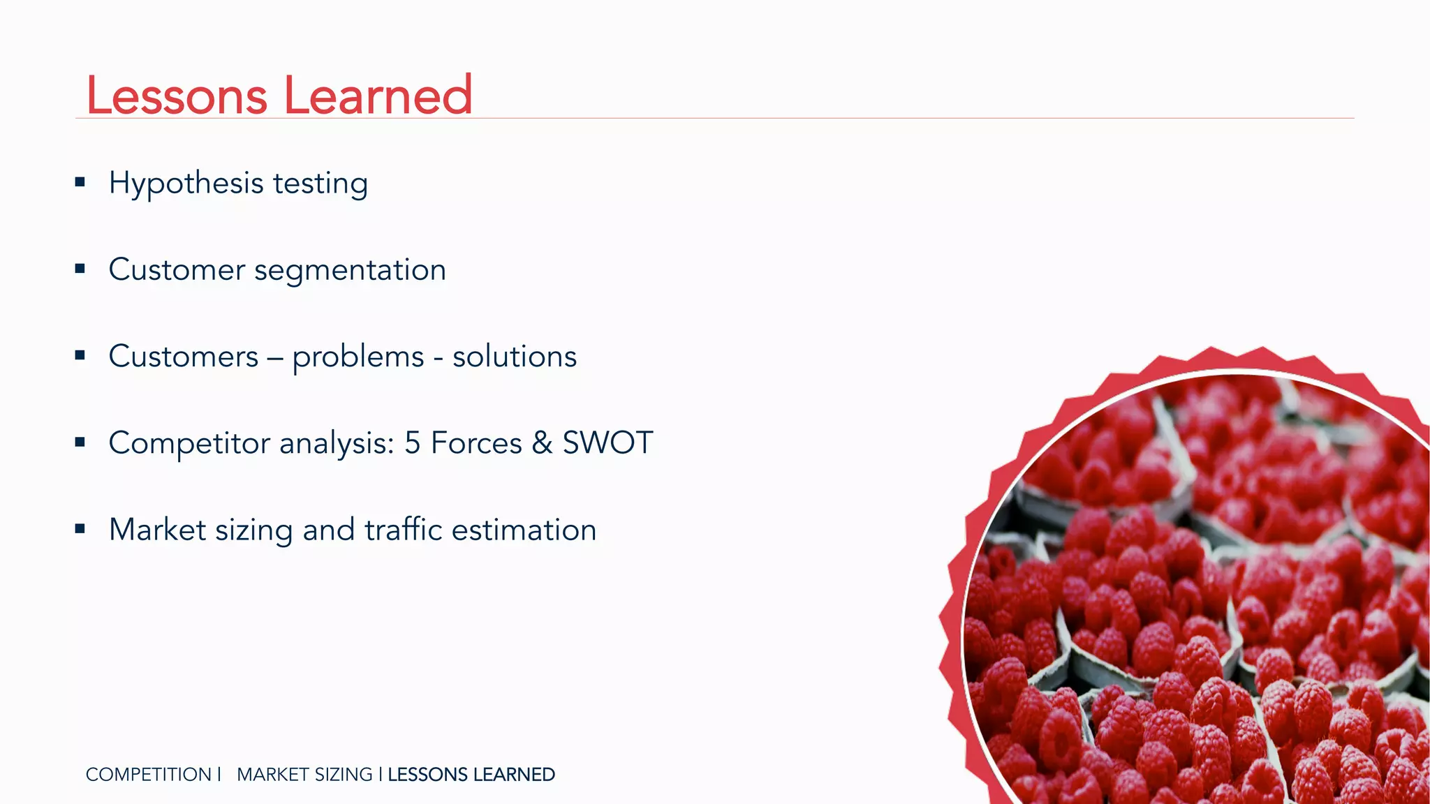 Lessons Learned
COMPETITION | MARKET SIZING | LESSONS LEARNED
§  Customers – problems - solutions
§  Hypothesis testing
§  Competitor analysis: 5 Forces & SWOT
§  Customer segmentation
§  Market sizing and traffic estimation
 