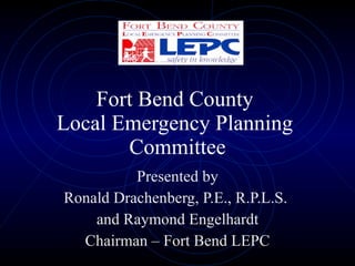Fort Bend County  Local Emergency Planning  Committee Presented by Ronald Drachenberg, P.E., R.P.L.S.  and Raymond Engelhardt Chairman – Fort Bend LEPC 