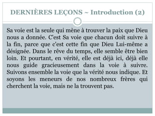 DERNIÈRES LEÇONS ~ Introduction (2)
Sa voie est la seule qui mène à trouver la paix que Dieu
nous a donnée. C'est Sa voie que chacun doit suivre à
la fin, parce que c'est cette fin que Dieu Lui-même a
désignée. Dans le rêve du temps, elle semble être bien
loin. Et pourtant, en vérité, elle est déjà ici, déjà elle
nous guide gracieusement dans la voie à suivre.
Suivons ensemble la voie que la vérité nous indique. Et
soyons les meneurs de nos nombreux frères qui
cherchent la voie, mais ne la trouvent pas.
 