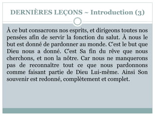 DERNIÈRES LEÇONS ~ Introduction (3)
À ce but consacrons nos esprits, et dirigeons toutes nos
pensées afin de servir la fonction du salut. À nous le
but est donné de pardonner au monde. C'est le but que
Dieu nous a donné. C'est Sa fin du rêve que nous
cherchons, et non la nôtre. Car nous ne manquerons
pas de reconnaître tout ce que nous pardonnons
comme faisant partie de Dieu Lui-même. Ainsi Son
souvenir est redonné, complètement et complet.
 