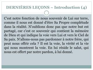DERNIÈRES LEÇONS ~ Introduction (4)
C'est notre fonction de nous souvenir de Lui sur terre,
comme il nous est donné d'être Sa Propre complétude
dans la réalité. N'oublions donc pas que notre but est
partagé, car c'est ce souvenir qui contient la mémoire
de Dieu et qui indique la voie vers Lui et vers le Ciel de
Sa paix. N'allons-nous pas pardonner à notre frère, qui
peut nous offrir cela ? Il est la voie, la vérité et la vie
qui nous montrent la voie. En lui réside le salut, qui
nous est offert par notre pardon, à lui donné.
 