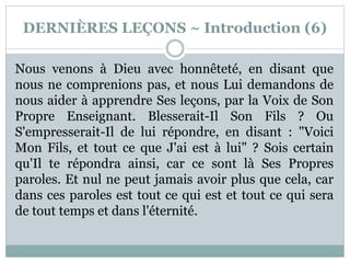 DERNIÈRES LEÇONS ~ Introduction (6)
Nous venons à Dieu avec honnêteté, en disant que
nous ne comprenions pas, et nous Lui demandons de
nous aider à apprendre Ses leçons, par la Voix de Son
Propre Enseignant. Blesserait-Il Son Fils ? Ou
S'empresserait-Il de lui répondre, en disant : "Voici
Mon Fils, et tout ce que J'ai est à lui" ? Sois certain
qu'Il te répondra ainsi, car ce sont là Ses Propres
paroles. Et nul ne peut jamais avoir plus que cela, car
dans ces paroles est tout ce qui est et tout ce qui sera
de tout temps et dans l'éternité.
 