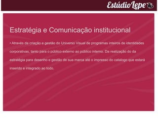 Estratégia e Comunicação institucional
• Através da criação e gestão do Universo Visual de programas inteiros de identidades

corporativas, tanto para o público externo ao público interno. Da realização do da

estratégia para desenho e gestão de sua marca até o impresso do catalogo que estará

inserido e integrado ao todo.
 