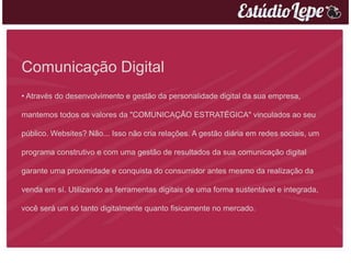 Comunicação Digital
• Através do desenvolvimento e gestão da personalidade digital da sua empresa,

mantemos todos os valores da "COMUNICAÇÃO ESTRATÉGICA" vinculados ao seu

público. Websites? Não... Isso não cria relações. A gestão diária em redes sociais, um

programa construtivo e com uma gestão de resultados da sua comunicação digital

garante uma proximidade e conquista do consumidor antes mesmo da realização da

venda em sí. Utilizando as ferramentas digitais de uma forma sustentável e integrada,

você será um só tanto digitalmente quanto fisicamente no mercado.
 