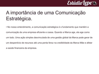 A importância de uma Comunicação
Estratégica.
• No nosso entendimento, a comunicação estratégica é o fundamento que mantém a

comunicação de uma empresa eficiente e coesa. Quando a Marca age, ela age como

um todo. Uma ação simples desvinculada de uma gestão global da Marca pode gerar de

um desperdício de recursos até uma perda feroz na credibilidade da Marca Mãe e afetar

a saúde financeira da empresa.
 