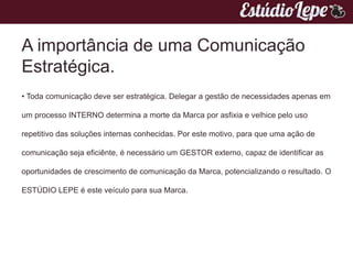 A importância de uma Comunicação
Estratégica.
• Toda comunicação deve ser estratégica. Delegar a gestão de necessidades apenas em

um processo INTERNO determina a morte da Marca por asfixia e velhice pelo uso

repetitivo das soluções internas conhecidas. Por este motivo, para que uma ação de

comunicação seja eficiênte, é necessário um GESTOR externo, capaz de identificar as

oportunidades de crescimento de comunicação da Marca, potencializando o resultado. O

ESTÚDIO LEPE é este veículo para sua Marca.
 