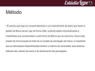 Método

• É preciso que haja um comprometimento e um entendimento de todos que fazem a

gestão da Marca devem agir de forma UNA, evitando ações individualizadas e

imediatistas que comprometam o patrimônio da Marca que se comunica. Como todo

projeto de Comunicação se trata de um projeto de percepção de marca, é importante

que as informações disponibilizadas tenham o máximo de veracidade, pois estamos

tratando dos valores da marca e do alinhamento das percepções.
 