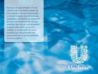 Na busca de aproximação com seu
público e de uma melhor gestão de
suas marcas e de sua comunicação,
a Unilever investiu em comunicação
estratégica, resultando no redesenho
de toda sua arquitetura de marcas,
avaliação das marcas que denegriam
a marca mãe, assim como criou
unidade, e revitalização de vários
produtos que não possuíam um
posicionamento oi valores definidos
frente ao público.
 