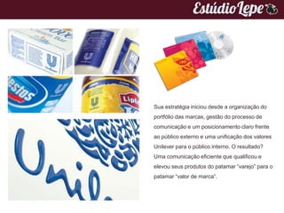 Sua estratégia iniciou desde a organização do
portfólio das marcas, gestão do processo de
comunicação e um posicionamento claro frente
ao público externo e uma unificação dos valores
Unilever para o público interno. O resultado?
Uma comunicação eficiente que qualificou e
elevou seus produtos do patamar “varejo” para o
patamar “valor de marca“.
 