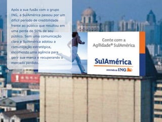 Após a sua fusão com o grupo
ING, a SulAmérica passou por um
difícil período de credibilidade
frente ao público que resultou em
uma perda de 50% de seu
público. Sem uma comunicação
clara a SulAmérica adotou a
comunicação estratégica,
escolhendo uma agência para
gerir sua marca e recuperando o
mercado perdido.
 