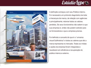 A definição começou com seu Público interno.
Foi necessário um profundo diagnóstico de toda
a hierarquia de marca, de relação com agências
e principalmente, retomar todos os valores
perdidos. Se seus funcionários não sabem o que
sua empresa é, então não podem solicitar para
os fornecedores o que a empresa precisa.


Foi definido o conceito do que é o “universo
visual SulAmérica” e todos os valores que ele a
marca representa no mercado. Todas as mídias
e ações da empresa foram integradas e
resultaram em eficiência e recuperação do
público interno e externo.
 