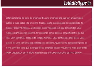 Estamos falando da alma da empresa! Se uma empresa fala que tem uma alma ao

público e suas ações vão em outra direção, existe a aniquilação da credibilidade da

marca. Porquê? Simples... Comunicar é criar relações com seu consumidor. Criar

relações significa estar próximo, ter confiança com a pessoa, ser participativo de sua

vida. Sem confiança, acaba toda relação humana. Criar confiança é criar laços. Criar

laços é ter uma comunicação estratégica e coerente. Quando uma parte da empresa se

move, deve ser claro que é porque toda a empresa está se movendo e mais claro ainda

PARA ONDE ELA ESTÁ INDO. Realizar isso é "COMUNICAÇÃO ESTRATÉGICA“.
 