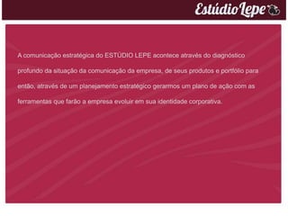 A comunicação estratégica do ESTÚDIO LEPE acontece através do diagnóstico

profundo da situação da comunicação da empresa, de seus produtos e portfólio para

então, através de um planejamento estratégico gerarmos um plano de ação com as

ferramentas que farão a empresa evoluir em sua identidade corporativa.
 