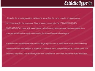 • Através de um diagnóstico, definimos as ações de curto, médio e longo prazo

na comunicação da empresa. Nasce assim o conceito de “COMUNICAÇÃO

ESTRATÉGICA” para a SUA empresa, afinal como cada pessoa, cada empresa tem

uma personalidade e assim necessita de uma diferente abordagem.



•Usando uma análise social e antropológica junto com a tradicional visão de marketing,

desenvolvemos estratégias e projetos concretos tanto em grande porte quanto para um

pequeno impresso. Ser Estratégico é ser consciente em cada pequena ação realizada.
 