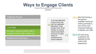v
Ways to Engage ClientsAnswer their questions when they arise
Be able to respond quickly when a
prospect has the urge to reach out
Live Chat
Calendar Plug-In
Breadcrumb Technique
Say that having a
live person
available during an
online purchase is
one of the most
important features
a website can offer.
44%
Of chat-using
customers are
satisfied by the
online chat
experience.
92%
"Live chat adds that
human touch that
can't be replicated
elsewhere. Even
though much of the
industry is moving
toward automation,
everyone is hyper-
aware of
maintaining the
human element.”
‘‘
’’
 
