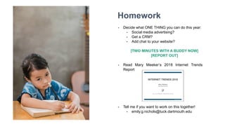 Homework
- Decide what ONE THING you can do this year:
- Social media advertising?
- Get a CRM?
- Add chat to your website?
[TWO MINUTES WITH A BUDDY NOW]
[REPORT OUT]
- Read Mary Meeker’s 2018 Internet Trends
Report
- Tell me if you want to work on this together!
- emily.g.nichols@tuck.dartmouth.edu
 