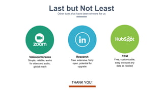 CRM
Free, customizable,
easy to export any
data as needed
Research
Free, extensive, fairly
open, potential for
upgrade
Videoconference
Simple, reliable, works
for video and audio,
global reach
Last but Not LeastOther tools that have been winners for us
THANK YOU!
 