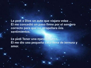 Le pedí a Dios un auto que viajara veloz ...Él me concedió un paso firme por el sendero correcto para que no atropellara mis sentimientos. Le pedí Tener una mansión pero ...Él me dio una pequeña casa llena de ternura y amor. 