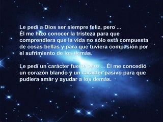 Le pedí a Dios ser siempre feliz, pero ...Él me hizo conocer la tristeza para que comprendiera que la vida no sólo está compuesta de cosas bellas y para que tuviera compasión por el sufrimiento de los demás. Le pedí un carácter fuerte pero ... Él me concedió un corazón blando y un carácter pasivo para que pudiera amar y ayudar a los demás. 