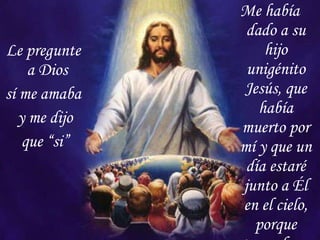 Le pregunte a Dios  sí me amaba y me dijo que “si” Me había dado a su hijo unigénito Jesús, que había muerto por mí y que un día estaré junto a Él en el cielo, porque tengo fe… 