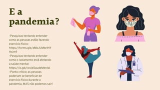 E a
pandemia?
-Pesquisas tentando entender
como as pessoas estão fazendo
exercício físico:
https://forms.gle/aMbJUMbriH1f
Hsim9
-Pesquisas tentando entender
como o isolamento está afetando
a saúde mental:
https://is.gd/covidSaudeMental
-Ponto crítico: as pessoas
poderiam se beneficiar de
exercício físico durante a
pandemia, MAS não podemos sair!
 