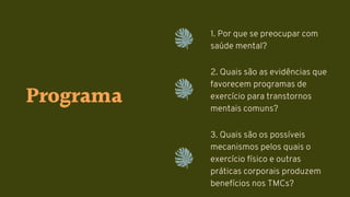 Programa
1. Por que se preocupar com
saúde mental?
2. Quais são as evidências que
favorecem programas de
exercício para transtornos
mentais comuns?
3. Quais são os possíveis
mecanismos pelos quais o
exercício físico e outras
práticas corporais produzem
benefícios nos TMCs?
 