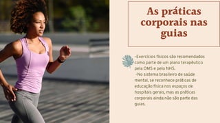 -Exercícios físicos são recomendados
como parte de um plano terapêutico
pela OMS e pelo NHS.
-No sistema brasileiro de saúde
mental, se reconhece práticas de
educação física nos espaços de
hospitais gerais, mas as práticas
corporais ainda não são parte das
guias.
As práticas
corporais nas
guias
 