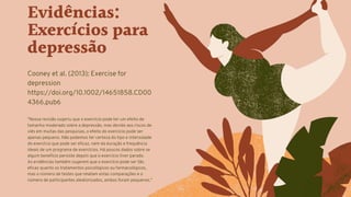 Evidências:
Exercícios para
depressão
Cooney et al. (2013): Exercise for
depression
https://doi.org/10.1002/14651858.CD00
4366.pub6
"Nossa revisão sugeriu que o exercício pode ter um efeito de
tamanho moderado sobre a depressão, mas devido aos riscos de
viés em muitas das pesquisas, o efeito do exercício pode ser
apenas pequeno. Não podemos ter certeza do tipo e intensidade
do exercício que pode ser eficaz, nem da duração e frequência
ideais de um programa de exercícios. Há poucos dados sobre se
algum benefício persiste depois que o exercício tiver parado.
As evidências também sugerem que o exercício pode ser tão
eficaz quanto os tratamentos psicológicos ou farmacológicos,
mas o número de testes que relatam estas comparações e o
número de participantes aleatorizados, ambos foram pequenos."
 