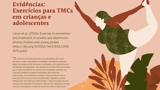 Evidências:
Exercícios para TMCs
em crianças e
adolescentes
Larun et al. (2006): Exercise in prevention
and treatment of anxiety and depression
among children and young people
https://doi.org/10.1002/14651858.CD00
4691.pub2
“O exercício é promovido como uma estratégia ativa para
prevenir e tratar depressão e ansiedade. Descobrimos que os
dados de pesquisa são escassos e realizados principalmente por
estudantes de graduação. Seis pequenos ensaios clínicos indicam
que o exercício diminui os escores de ansiedade relatados em
crianças saudáveis quando comparado com nenhuma
intervenção. Cinco pequenos ensaios clínicos indicam que o
exercício diminui os escores da depressão relatados quando
comparado com nenhuma intervenção. A base de pesquisa para
crianças em tratamento é escassa; apenas três pequenos ensaios
clínicos investigaram o efeito do exercício sobre a depressão.”
 