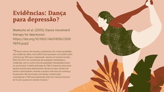 Evidências: Dança
para depressão?
Meekums et al. (2015): Dance movement
therapy for depression
https://doi.org/10.1002/14651858.CD00
9895.pub2
“O baixo número de estudos, juntamente com a baixa qualidade
das evidências deles, torna difícil tirar quaisquer conclusões sobre
a eficácia da TMD para a depressão. Apenas um estudo incluído,
Röhricht 2013, foi considerado de qualidade metodológica
moderada, com os outros dois de qualidade metodológica baixa
ou muito baixa. O efeito estimado da TMD é impreciso tanto para
adultos quanto para adolescentes, devido ao baixo número de
testes e participantes, levando a amplos intervalos de confiança.
Atualmente não há estudos com design randomizado
investigando a TMD para depressão tanto em crianças menores
de 16 anos quanto em adultos maiores.”
 