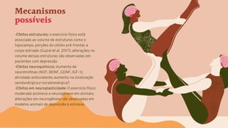 Mecanismos
possíveis
-Efeitos estruturais: o exercício físico está
associado ao volume de estruturas como o
hipocampo, porções do córtex pré-frontal, e
corpo estriado (Gujral et al. 2017); alterações no
volume dessas estruturas são observadas em
pacientes com depressão
-Efeitos neuroquímicos: Aumento de
neurotrofinas (NGF, BDNF, GDNF, IGF-1);
atividade antioxidante; aumento na sinalização
serotonérgica e noradrenérgica?
-Efeitos em neuroplasticidade: O exercício físico
moderado promove a neurogênese em animais;
alterações em neurogênese são observadas em
modelos animais de depressão e estresse.
 