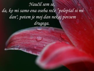 Naučil sem se,  da, ko mi samo ena oseba reče ”polepšal si mi dan", potem je moj dan nekaj povsem drugega.   