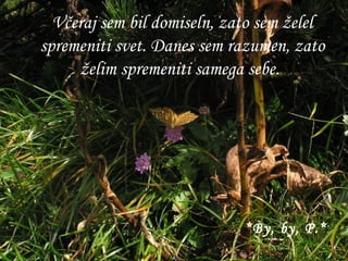 Včeraj sem bil domiseln, zato sem želel spremeniti svet. Danes sem razumen, zato želim spremeniti samega sebe.   *By, by, P.* 