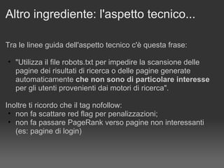 Altro ingrediente: l'aspetto tecnico... Tra le linee guida dell'aspetto tecnico c'è questa frase:   "Utilizza il file robots.txt per impedire la scansione delle pagine dei risultati di ricerca o delle pagine generate automaticamente  che non sono di particolare interesse  per gli utenti provenienti dai motori di ricerca". Inoltre ti ricordo che il tag nofollow: non fa scattare red flag per penalizzazioni; non fa passare PageRank verso pagine non interessanti  (es: pagine di login) 