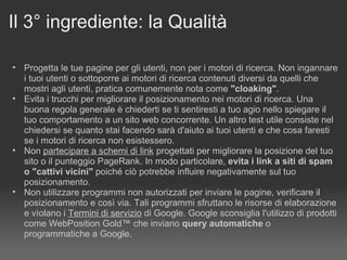 Il 3° ingrediente: la Qualità Progetta le tue pagine per gli utenti, non per i motori di ricerca. Non ingannare i tuoi utenti o sottoporre ai motori di ricerca contenuti diversi da quelli che mostri agli utenti, pratica comunemente nota come  "cloaking" . Evita i trucchi per migliorare il posizionamento nei motori di ricerca. Una buona regola generale è chiederti se ti sentiresti a tuo agio nello spiegare il tuo comportamento a un sito web concorrente. Un altro test utile consiste nel chiedersi se quanto stai facendo sarà d'aiuto ai tuoi utenti e che cosa faresti se i motori di ricerca non esistessero. Non  partecipare a schemi di link  progettati per migliorare la posizione del tuo sito o il punteggio PageRank. In modo particolare,  evita i link a siti di spam o "cattivi vicini"  poiché ciò potrebbe influire negativamente sul tuo posizionamento. Non utilizzare programmi non autorizzati per inviare le pagine, verificare il posizionamento e così via. Tali programmi sfruttano le risorse di elaborazione e vìolano i  Termini di servizio  di Google. Google sconsiglia l'utilizzo di prodotti come WebPosition Gold™ che inviano  query automatiche  o programmatiche a Google. 