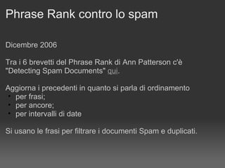 Phrase Rank contro lo spam Dicembre 2006 Tra i 6 brevetti del Phrase Rank di Ann Patterson c'è  "Detecting Spam Documents"  qui . Aggiorna i precedenti in quanto si parla di ordinamento  per frasi; per ancore;  per intervalli di date Si usano le frasi per filtrare i documenti Spam e duplicati. 
